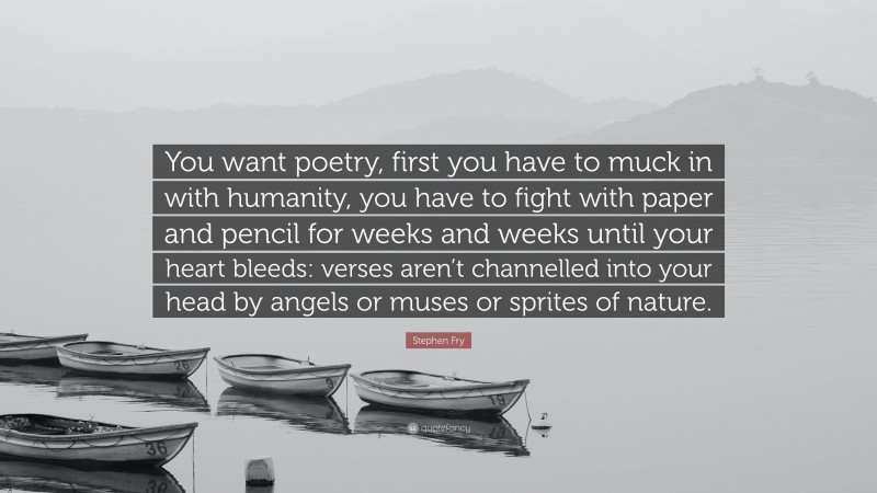 Stephen Fry Quote: “You want poetry, first you have to muck in with humanity, you have to fight with paper and pencil for weeks and weeks until your heart bleeds: verses aren’t channelled into your head by angels or muses or sprites of nature.”