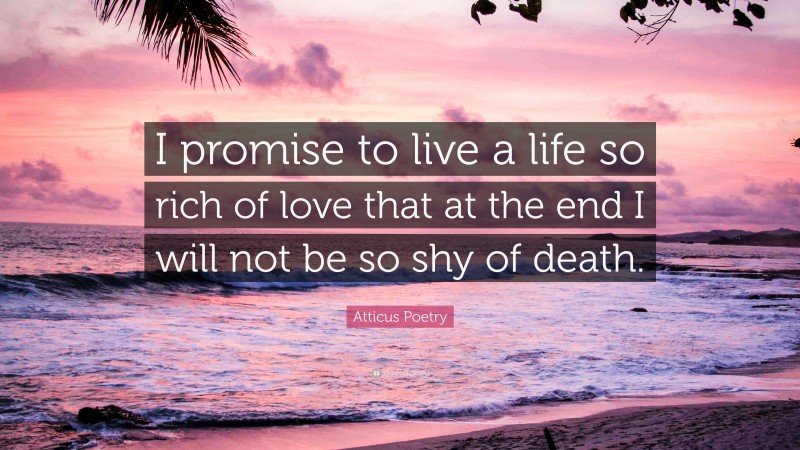 Atticus Poetry Quote: “I promise to live a life so rich of love that at the end I will not be so shy of death.”