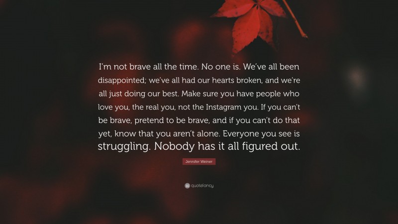 Jennifer Weiner Quote: “I’m not brave all the time. No one is. We’ve all been disappointed; we’ve all had our hearts broken, and we’re all just doing our best. Make sure you have people who love you, the real you, not the Instagram you. If you can’t be brave, pretend to be brave, and if you can’t do that yet, know that you aren’t alone. Everyone you see is struggling. Nobody has it all figured out.”