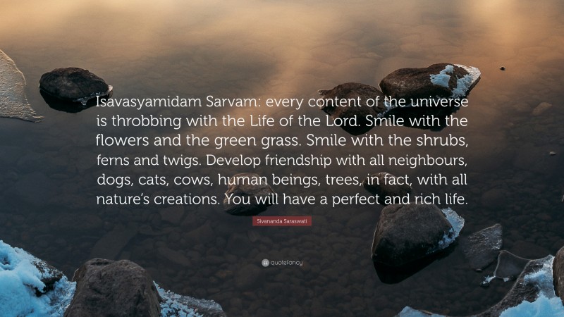 Sivananda Saraswati Quote: “Isavasyamidam Sarvam: every content of the universe is throbbing with the Life of the Lord. Smile with the flowers and the green grass. Smile with the shrubs, ferns and twigs. Develop friendship with all neighbours, dogs, cats, cows, human beings, trees, in fact, with all nature’s creations. You will have a perfect and rich life.”