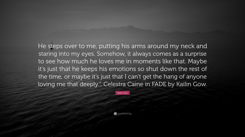 Kailin Gow Quote: “He steps over to me, putting his arms around my neck and staring into my eyes. Somehow, it always comes as a surprise to see how much he loves me in moments like that. Maybe it’s just that he keeps his emotions so shut down the rest of the time, or maybe it’s just that I can’t get the hang of anyone loving me that deeply.“, Celestra Caine in FADE by Kailin Gow.”