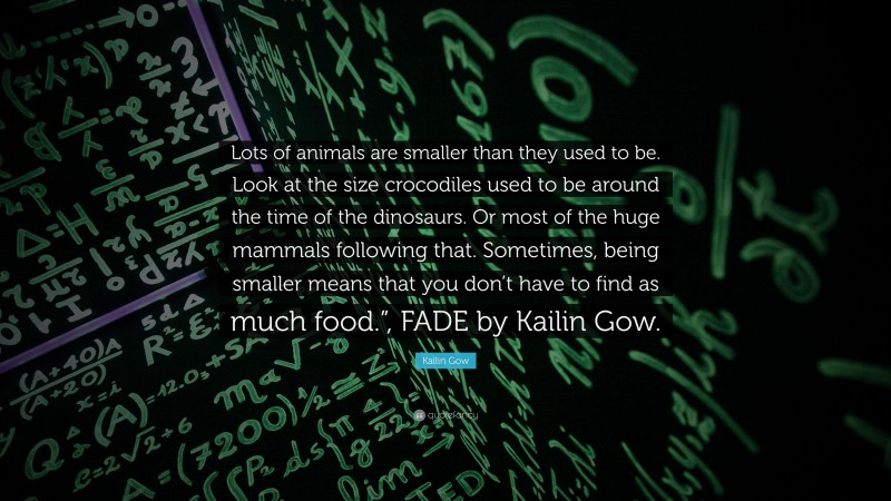 Kailin Gow Quote: “Lots of animals are smaller than they used to be. Look at the size crocodiles used to be around the time of the dinosaurs. Or most of the huge mammals following that. Sometimes, being smaller means that you don’t have to find as much food.”, FADE by Kailin Gow.”