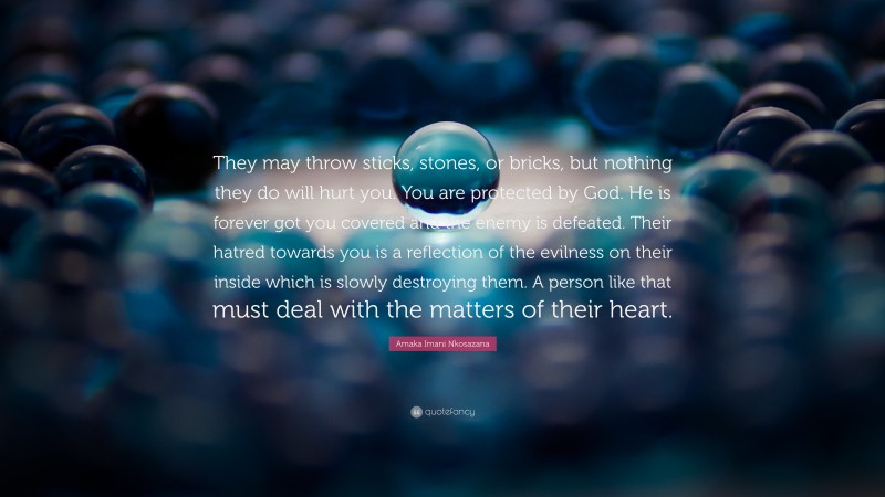 Amaka Imani Nkosazana Quote: “They may throw sticks, stones, or bricks, but nothing they do will hurt you. You are protected by God. He is forever got you covered and the enemy is defeated. Their hatred towards you is a reflection of the evilness on their inside which is slowly destroying them. A person like that must deal with the matters of their heart.”