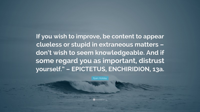 Ryan Holiday Quote: “If you wish to improve, be content to appear clueless or stupid in extraneous matters – don’t wish to seem knowledgeable. And if some regard you as important, distrust yourself.” – EPICTETUS, ENCHIRIDION, 13a.”