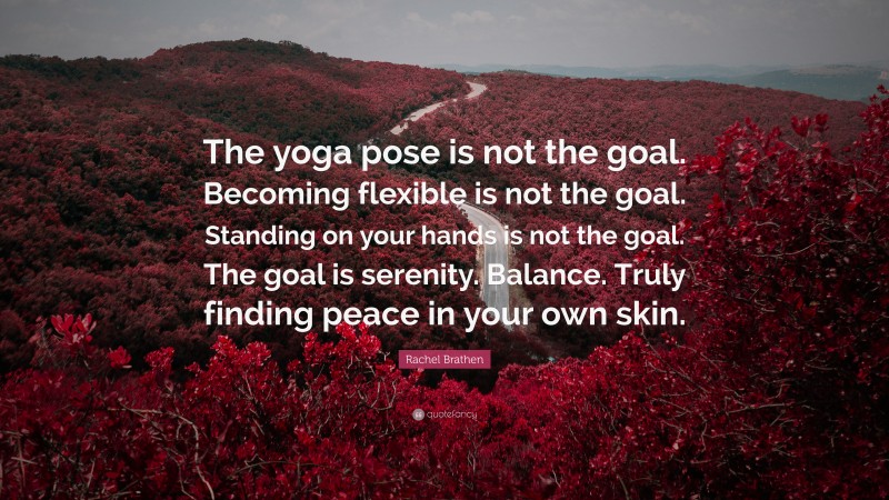 Rachel Brathen Quote: “The yoga pose is not the goal. Becoming flexible is not the goal. Standing on your hands is not the goal. The goal is serenity. Balance. Truly finding peace in your own skin.”