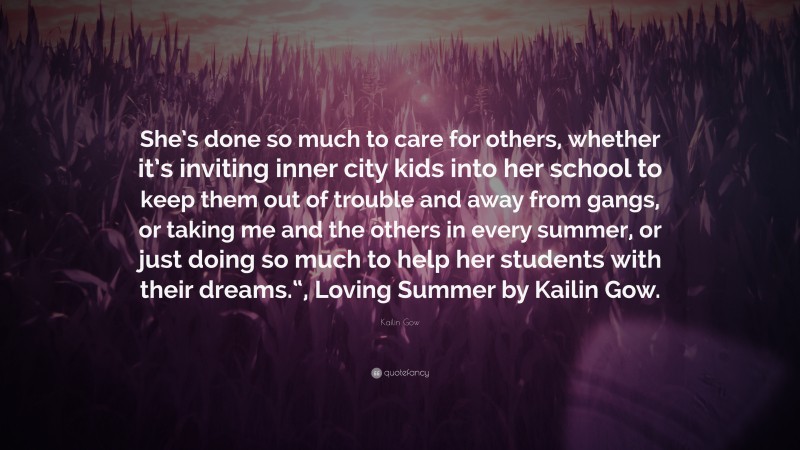 Kailin Gow Quote: “She’s done so much to care for others, whether it’s inviting inner city kids into her school to keep them out of trouble and away from gangs, or taking me and the others in every summer, or just doing so much to help her students with their dreams.“, Loving Summer by Kailin Gow.”