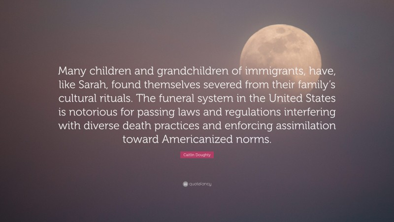 Caitlin Doughty Quote: “Many children and grandchildren of immigrants, have, like Sarah, found themselves severed from their family’s cultural rituals. The funeral system in the United States is notorious for passing laws and regulations interfering with diverse death practices and enforcing assimilation toward Americanized norms.”