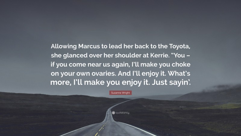 Suzanne Wright Quote: “Allowing Marcus to lead her back to the Toyota, she glanced over her shoulder at Kerrie. “You – if you come near us again, I’ll make you choke on your own ovaries. And I’ll enjoy it. What’s more, I’ll make you enjoy it. Just sayin’.”