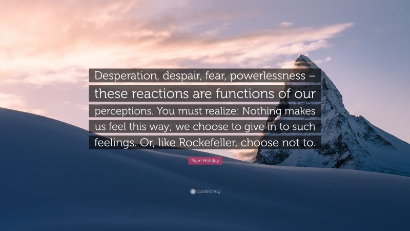 Ryan Holiday Quote: “Desperation, despair, fear, powerlessness – these reactions are functions of our perceptions. You must realize: Nothing makes us feel this way; we choose to give in to such feelings. Or, like Rockefeller, choose not to.”