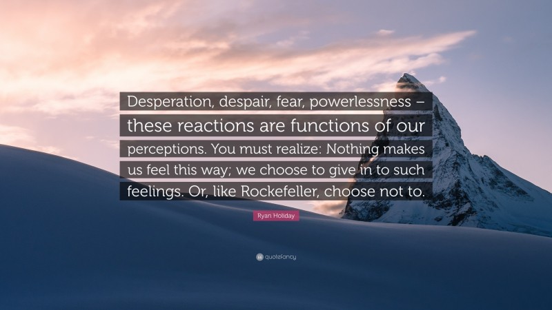 Ryan Holiday Quote: “Desperation, despair, fear, powerlessness – these reactions are functions of our perceptions. You must realize: Nothing makes us feel this way; we choose to give in to such feelings. Or, like Rockefeller, choose not to.”