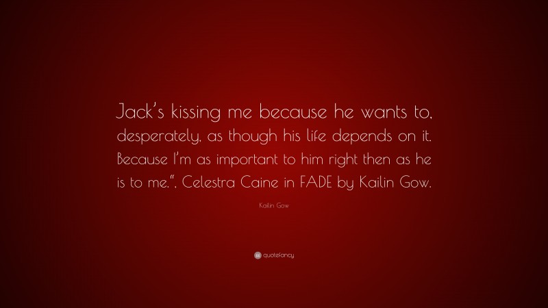 Kailin Gow Quote: “Jack’s kissing me because he wants to, desperately, as though his life depends on it. Because I’m as important to him right then as he is to me.“, Celestra Caine in FADE by Kailin Gow.”