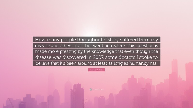 Susannah Cahalan Quote: “How many people throughout history suffered from my disease and others like it but went untreated? This question is made more pressing by the knowledge that even though the disease was discovered in 2007, some doctors I spoke to believe that it’s been around at least as long as humanity has.”