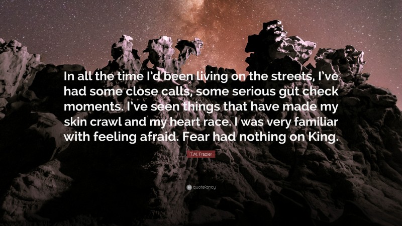 T.M. Frazier Quote: “In all the time I’d been living on the streets, I’ve had some close calls, some serious gut check moments. I’ve seen things that have made my skin crawl and my heart race. I was very familiar with feeling afraid. Fear had nothing on King.”