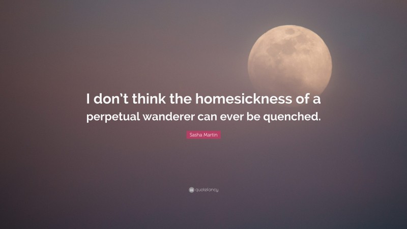 Sasha Martin Quote: “I don’t think the homesickness of a perpetual wanderer can ever be quenched.”