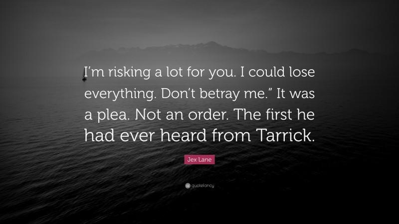 Jex Lane Quote: “I’m risking a lot for you. I could lose everything. Don’t betray me.” It was a plea. Not an order. The first he had ever heard from Tarrick.”