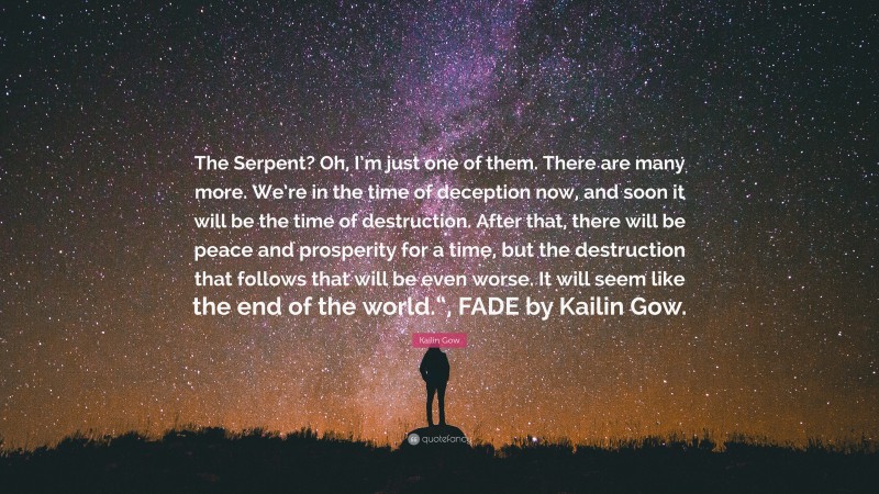 Kailin Gow Quote: “The Serpent? Oh, I’m just one of them. There are many more. We’re in the time of deception now, and soon it will be the time of destruction. After that, there will be peace and prosperity for a time, but the destruction that follows that will be even worse. It will seem like the end of the world.“, FADE by Kailin Gow.”