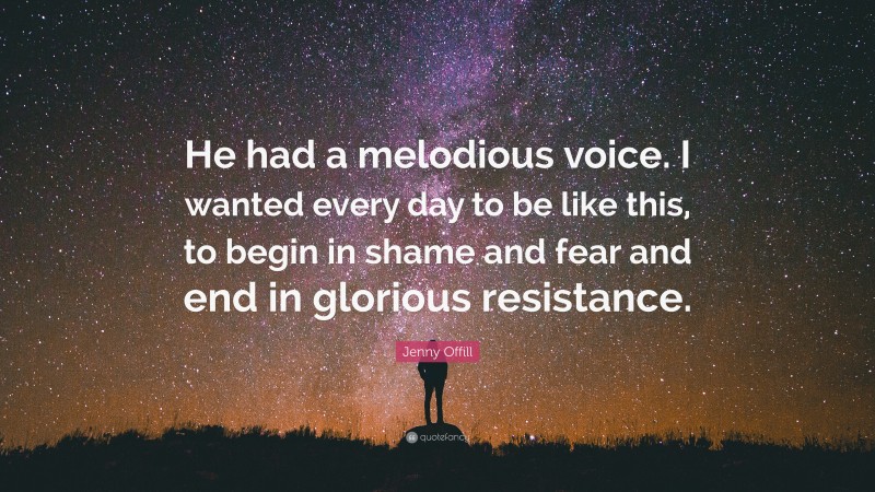 Jenny Offill Quote: “He had a melodious voice. I wanted every day to be like this, to begin in shame and fear and end in glorious resistance.”