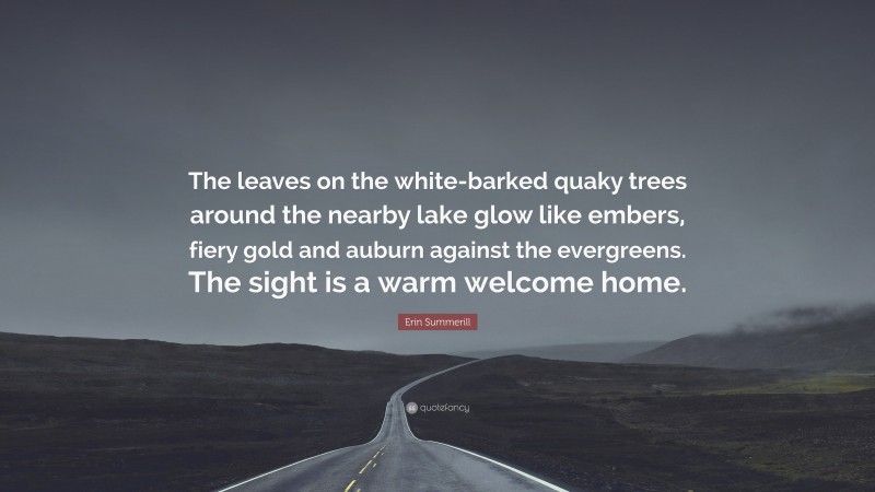 Erin Summerill Quote: “The leaves on the white-barked quaky trees around the nearby lake glow like embers, fiery gold and auburn against the evergreens. The sight is a warm welcome home.”