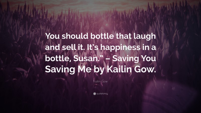 Kailin Gow Quote: “You should bottle that laugh and sell it. It’s happiness in a bottle, Susan.” – Saving You Saving Me by Kailin Gow.”