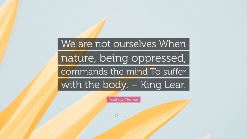 Matthew Thomas Quote: “We are not ourselves When nature, being oppressed, commands the mind To suffer with the body. – King Lear.”
