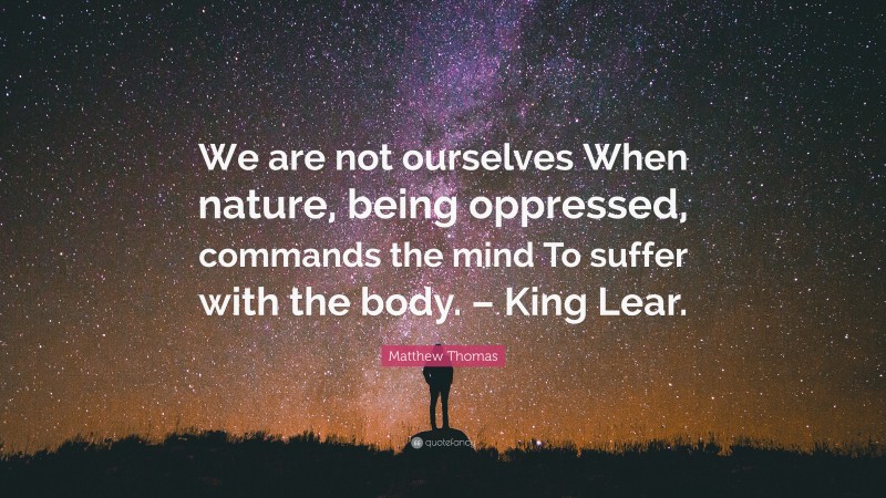 Matthew Thomas Quote: “We are not ourselves When nature, being oppressed, commands the mind To suffer with the body. – King Lear.”