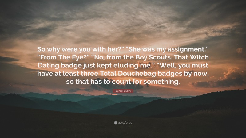 Rachel Hawkins Quote: “So why were you with her?” “She was my assignment.” “From The Eye?” “No, from the Boy Scouts. That Witch Dating badge just kept eluding me.” “Well, you must have at least three Total Douchebag badges by now, so that has to count for something.”