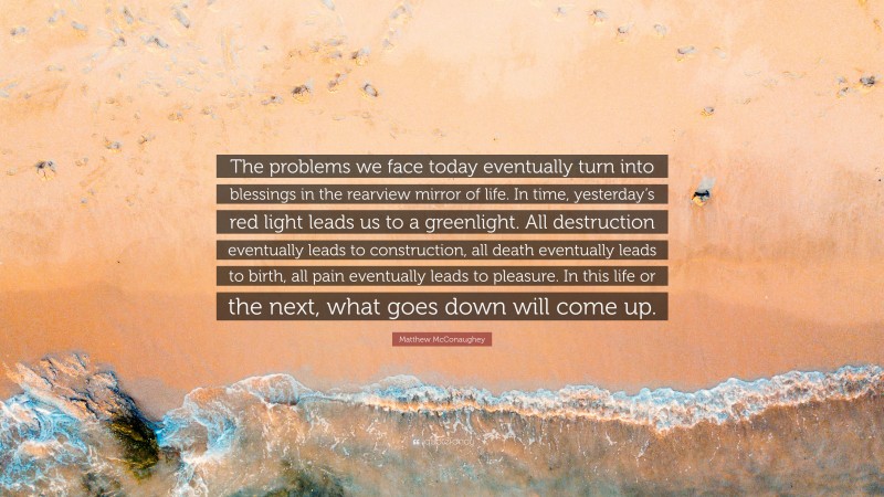 Matthew McConaughey Quote: “The problems we face today eventually turn into blessings in the rearview mirror of life. In time, yesterday’s red light leads us to a greenlight. All destruction eventually leads to construction, all death eventually leads to birth, all pain eventually leads to pleasure. In this life or the next, what goes down will come up.”