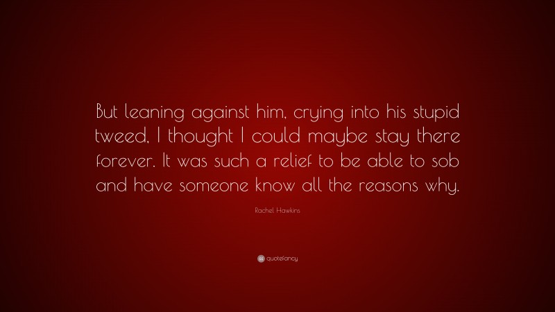 Rachel Hawkins Quote: “But leaning against him, crying into his stupid tweed, I thought I could maybe stay there forever. It was such a relief to be able to sob and have someone know all the reasons why.”