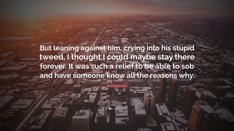 Rachel Hawkins Quote: “But leaning against him, crying into his stupid tweed, I thought I could maybe stay there forever. It was such a relief to be able to sob and have someone know all the reasons why.”