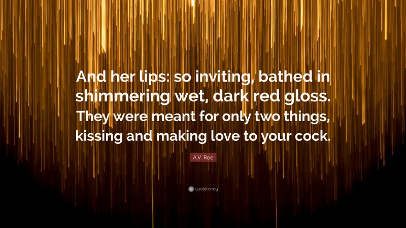 A.V. Roe Quote: “And her lips: so inviting, bathed in shimmering wet, dark red gloss. They were meant for only two things, kissing and making love to your cock.”