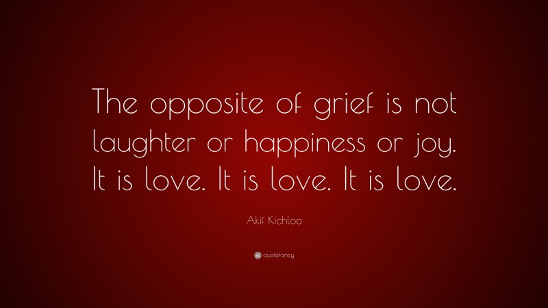 Akif Kichloo Quote: “The opposite of grief is not laughter or happiness or joy. It is love. It is love. It is love.”
