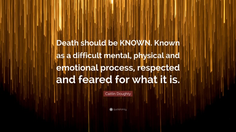 Caitlin Doughty Quote: “Death should be KNOWN. Known as a difficult mental, physical and emotional process, respected and feared for what it is.”