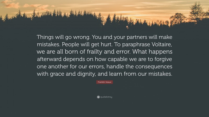 Franklin Veaux Quote: “Things will go wrong. You and your partners will make mistakes. People will get hurt. To paraphrase Voltaire, we are all born of frailty and error. What happens afterward depends on how capable we are to forgive one another for our errors, handle the consequences with grace and dignity, and learn from our mistakes.”