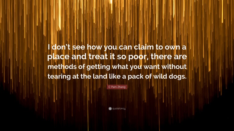 C Pam Zhang Quote: “I don’t see how you can claim to own a place and treat it so poor, there are methods of getting what you want without tearing at the land like a pack of wild dogs.”