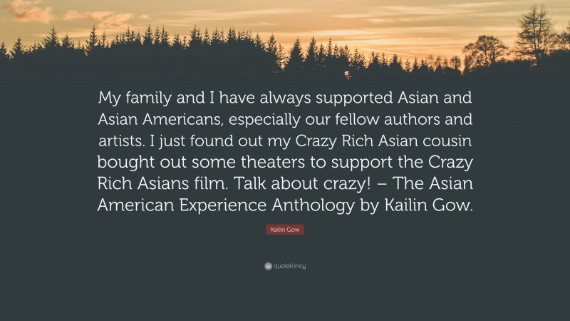 Kailin Gow Quote: “My family and I have always supported Asian and Asian Americans, especially our fellow authors and artists. I just found out my Crazy Rich Asian cousin bought out some theaters to support the Crazy Rich Asians film. Talk about crazy! – The Asian American Experience Anthology by Kailin Gow.”