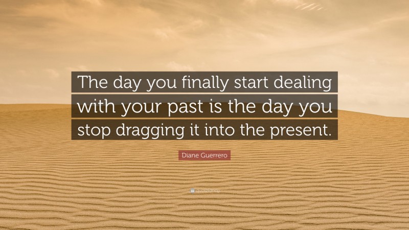 Diane Guerrero Quote: “The day you finally start dealing with your past is the day you stop dragging it into the present.”