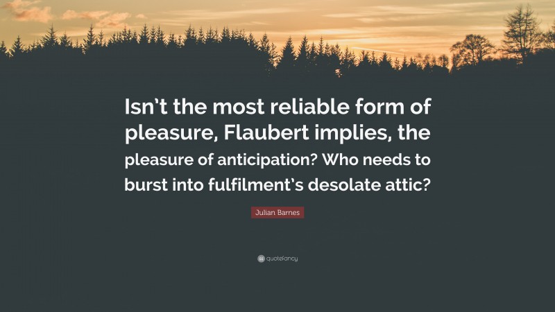 Julian Barnes Quote: “Isn’t the most reliable form of pleasure, Flaubert implies, the pleasure of anticipation? Who needs to burst into fulfilment’s desolate attic?”