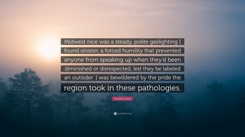 Danielle Evans Quote: “Midwest nice was a steady, polite gaslighting I found sinister, a forced humility that prevented anyone from speaking up when they’d been diminished or disrespected, lest they be labeled an outsider. I was bewildered by the pride the region took in these pathologies.”