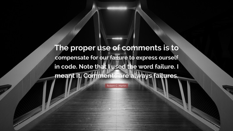 Robert C. Martin Quote: “The proper use of comments is to compensate for our failure to express ourself in code. Note that I used the word failure. I meant it. Comments are always failures.”
