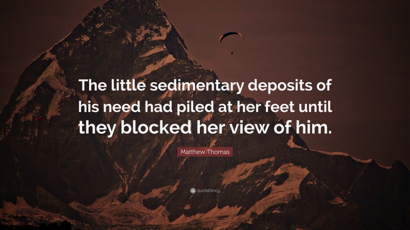 Matthew Thomas Quote: “The little sedimentary deposits of his need had piled at her feet until they blocked her view of him.”