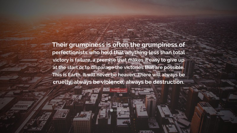 Rebecca Solnit Quote: “Their grumpiness is often the grumpiness of perfectionists who hold that anything less than total victory is failure, a premise that makes it easy to give up at the start or to disparage the victories that are possible. This is Earth. It will never be heaven. There will always be cruelty, always be violence, always be destruction.”