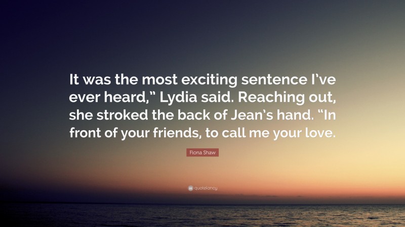 Fiona Shaw Quote: “It was the most exciting sentence I’ve ever heard,” Lydia said. Reaching out, she stroked the back of Jean’s hand. “In front of your friends, to call me your love.”