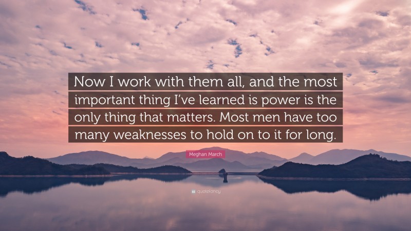 Meghan March Quote: “Now I work with them all, and the most important thing I’ve learned is power is the only thing that matters. Most men have too many weaknesses to hold on to it for long.”