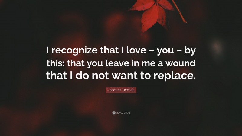 Jacques Derrida Quote: “I recognize that I love – you – by this: that you leave in me a wound that I do not want to replace.”