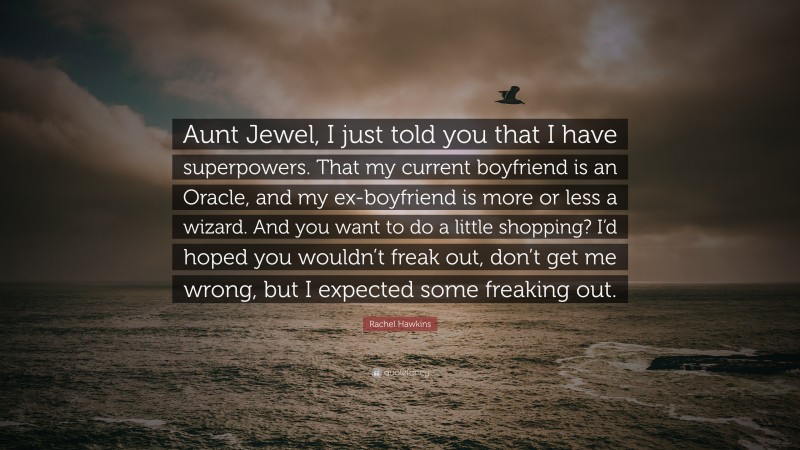 Rachel Hawkins Quote: “Aunt Jewel, I just told you that I have superpowers. That my current boyfriend is an Oracle, and my ex-boyfriend is more or less a wizard. And you want to do a little shopping? I’d hoped you wouldn’t freak out, don’t get me wrong, but I expected some freaking out.”