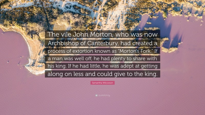 Samantha Wilcoxson Quote: “The vile John Morton, who was now Archbishop of Canterbury, had created a process of extortion known as “Morton’s Fork.” If a man was well off, he had plenty to share with his king. If he had little, he was adept at getting along on less and could give to the king.”