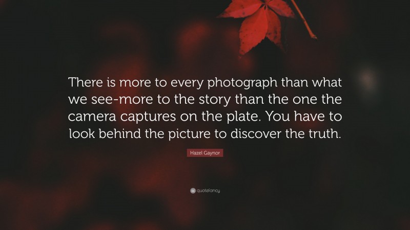 Hazel Gaynor Quote: “There is more to every photograph than what we see-more to the story than the one the camera captures on the plate. You have to look behind the picture to discover the truth.”