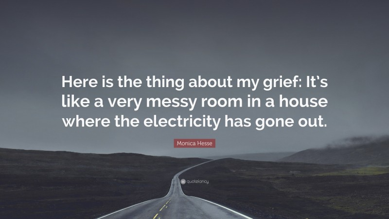 Monica Hesse Quote: “Here is the thing about my grief: It’s like a very messy room in a house where the electricity has gone out.”