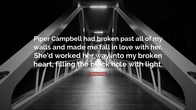Devney Perry Quote: “Piper Campbell had broken past all of my walls and made me fall in love with her. She’d worked her way into my broken heart, filling the black hole with light.”