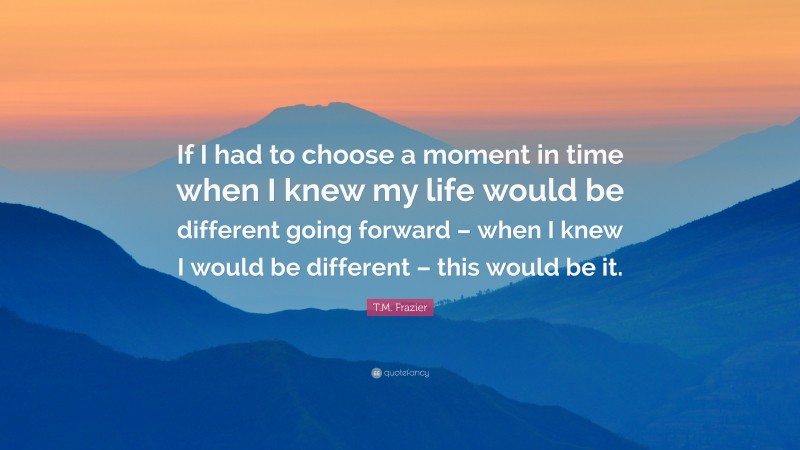 T.M. Frazier Quote: “If I had to choose a moment in time when I knew my life would be different going forward – when I knew I would be different – this would be it.”